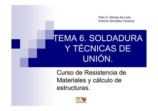 TEMA 6. SOLDADURA
Y TÉCNICAS DE
UNIÓN.
Curso de Resistencia de
Materiales y cálculo de
estructuras.
Félix C. Gómez de León
Antonio González Carpena
 