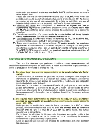 -5-
        asalariado, que aumentó a una tasa media del 1,48 %, casi tres veces superior a
        la del empleo total.
        Y todo ello con una tasa de actividad bastante baja: el 39,37% como media del
        período. Aún así, la tasa de desempleo fue, como promedio, del 1,61 %, lo que
        se explica no solo por el bajo porcentaje de la tasa de actividad, sino por el
        importante flujo migratorio que se produjo en España durante estos años.
   4ª.- Intensivo en capital. En contrapartida la inversión en capital fijo (FBCF)
        experimentó importantes aumentos, creciendo a una tasa media anual real
        del 11,5 %, posibilitando así un intenso proceso de capitalización de la economía
        española.
   5ª.- Con alta productividad. En consecuencia, la productividad del factor trabajo
        creció notablemente, con una tasa media anual del 6,4 %.
   6ª.- Muy inflacionario. La inflación, medida en términos de IPC, se mantuvo alta,
        con incrementos anuales del 7,6 % como media del período.
   7ª.- Buen comportamiento del sector exterior. El sector exterior se mantuvo
        equilibrado si consideramos la totalidad del período −aunque con desajustes
        importantes en algunos años− con un déficit por cuenta corriente inferior al 1
        % del PIB (-0,62% como promedio) y un grado de apertura exterior próximo al
        25 % del PIB (M = 13,27 %; X = 11,69 %).


FACTORES DETERMINANTES DEL CRECIMIENTO

        Tres son los factores que podemos considerar como determinantes del
crecimiento económico español en estos años, al haber actuado sobre la productividad y
sobre la producción, motivando el avance del PIB.

   1.- En primer lugar, los avances experimentados en la productividad del factor
       trabajo.
       Como es sabido un aumento del producto se puede conseguir, bien porque se
       incremente el porcentaje de la población que realiza actividades productivas
       (aumento del empleo), bien porque se incremente el rendimiento por trabajador
       (productividad del factor trabajo).
       Pues bien, el crecimiento económico de España, al igual que en el resto de los
       países comunitarios −y a diferencia de EE.UU. y Japón− se ha basado de forma
       decisiva en el aumento de la productividad del trabajo, lo cual tiene su reflejo en
       la escasa generación de empleo y en la baja tasa de actividad de nuestro sistema
       económico.

   2.- Un segundo factor determinante del crecimiento ha sido, sin duda, el intenso
       proceso de acumulación de capital que ha experimentado nuestra economía
       entre 1961 y 1974.
       Dicho proceso ha venido de la mano del fuerte crecimiento de la FBC en dicho
       período, cuya manifestación más clara ha sido una elevada tasa de inversión
       (relación entre la FBC y el PIB) de un 23,5 por 100 como media, dos puntos
       superiores a la comunitaria.
       En conjunto, la adopción de técnicas más intensivas en capital, unido a las
       mejoras en la cualificación de la mano de obra, permitieron incrementar
       notablemente la productividad y la producción.
       Entre las causas que explican este proceso de capitalización debemos destacar
       las siguientes:
 