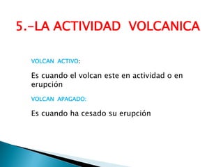 5.-LA ACTIVIDAD VOLCANICA 
VOLCAN ACTIVO: 
Es cuando el volcan este en actividad o en erupción 
VOLCAN APAGADO: 
Es cuando ha cesado su erupción  