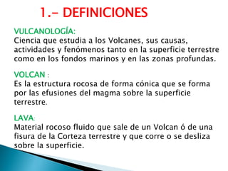 VULCANOLOGÍA: 
Ciencia que estudia a los Volcanes, sus causas, actividades y fenómenos tanto en la superficie terrestre como en los fondos marinos y en las zonas profundas. 
VOLCAN : 
Es la estructura rocosa de forma cónica que se forma por las efusiones del magma sobre la superficie terrestre. 
LAVA: 
Material rocoso fluido que sale de un Volcan ó de una fisura de la Corteza terrestre y que corre o se desliza sobre la superficie. 
1.- DEFINICIONES  