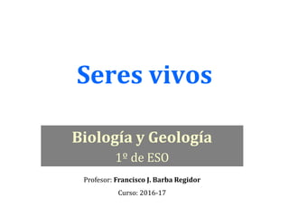 Seres vivos
Biología y Geología
1º de ESO
Profesor: Francisco J. Barba Regidor
Curso: 2016-17
 