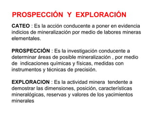 PROSPECCIÓN Y EXPLORACIÓN 
CATEO : Es la acción conducente a poner en evidencia 
indicios de mineralización por medio de labores mineras 
elementales. 
PROSPECCIÓN : Es la investigación conducente a 
determinar áreas de posible mineralización , por medio 
de indicaciones químicas y físicas, medidas con 
instrumentos y técnicas de precisión. 
EXPLORACION : Es la actividad minera tendente a 
demostrar las dimensiones, posición, características 
mineralógicas, reservas y valores de los yacimientos 
minerales 
 
