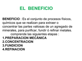 EL BENEFICIO 
BENEFICIO : Es el conjunto de procesos físicos, 
químicos que se realizan para extraer o 
concentrar las partes valiosas de un agregado de 
minerales, para purificar, fundir ó refinar metales. 
comprende las siguientes etapas : 
1.PREPARACION MECÁNICA 
2.CONCENTRACION 
3.FUNDICION 
4.REFINACION 
 