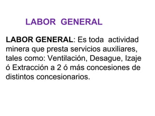 LABOR GENERAL 
LABOR GENERAL: Es toda actividad 
minera que presta servicios auxiliares, 
tales como: Ventilación, Desague, Izaje 
ó Extracción a 2 ó más concesiones de 
distintos concesionarios. 
 