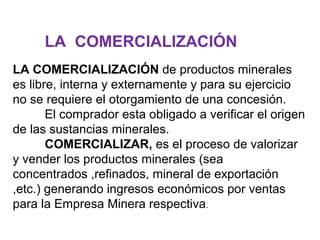 LA COMERCIALIZACIÓN 
LA COMERCIALIZACIÓN de productos minerales 
es libre, interna y externamente y para su ejercicio 
no se requiere el otorgamiento de una concesión. 
El comprador esta obligado a verificar el origen 
de las sustancias minerales. 
COMERCIALIZAR, es el proceso de valorizar 
y vender los productos minerales (sea 
concentrados ,refinados, mineral de exportación 
,etc.) generando ingresos económicos por ventas 
para la Empresa Minera respectiva. 
 