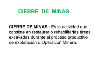 CIERRE DE MINAS 
CIERRE DE MINAS : Es la actividad que 
consiste en restaurar o rehabilitarlas áreas 
excavadas durante el proceso productivo 
de explotación u Operación Minera. 
 
