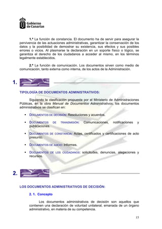 15
1.ª La función de constancia. El documento ha de servir para asegurar la
pervivencia de las actuaciones administrativas, garantizar la conservación de los
datos y la posibilidad de demostrar su existencia, sus efectos y sus posibles
errores o vicios. Al plasmarse la declaración en un soporte físico o lógico, se
garantiza el derecho de los ciudadanos a acceder al mismo, en los términos
legalmente establecidos.
2.ª La función de comunicación. Los documentos sirven como medio de
comunicación, tanto externa como interna, de los actos de la Administración.
TIPOLOGÍA DE DOCUMENTOS ADMINISTRATIVOS:
Siguiendo la clasificación propuesta por el Ministerio de Administraciones
Públicas, en la obra Manual de Documentos Administrativos, los documentos
administrativos se clasifican en:
 DOCUMENTOS DE DECISIÓN: Resoluciones y acuerdos.
 DOCUMENTOS DE TRANSMISIÓN: Comunicaciones, notificaciones y
publicaciones.
 DOCUMENTOS DE CONSTANCIA: Actas, certificados y certificaciones de acto
presunto.
 DOCUMENTOS DE JUICIO: Informes.
 DOCUMENTOS DE LOS CIUDADANOS: solicitudes, denuncias, alegaciones y
recursos.
LOS DOCUMENTOS ADMINISTRATIVOS DE DECISIÓN:
2. 1. Concepto
Los documentos administrativos de decisión son aquellos que
contienen una declaración de voluntad unilateral, emanada de un órgano
administrativo, en materia de su competencia.
1.
2.
 