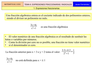 Una fracción algebraica entera es el cociente indicado de dos polinomios enteros, siendo el divisor un polinomio no nulo.  ,[object Object],[object Object],[object Object],[object Object],La fracción anterior para x = 3 e y = 2 toma el valor:  1. Expresiones fraccionarias MATEMÁTICAS 3 ESO TEMA 6. EXPRESIONES FRACCIONARIAS. RADICALES Javier Fernández es una fracción algebraica no está definida para x =    1  