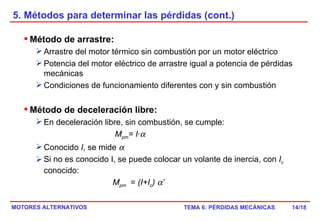 5. Métodos para determinar las pérdidas (cont.) /18 Método de arrastre: Arrastre del motor térmico sin combustión por un motor eléctrico Potencia del motor eléctrico de arrastre igual a potencia de pérdidas mecánicas Condiciones de funcionamiento diferentes con y sin combustión Método de deceleración libre: En deceleración libre, sin combustión, se cumple:   M pm = I·  Conocido  I , se mide   Si no es conocido I, se puede colocar un volante de inercia, con  I c   conocido:  M pm   =  (I+I c )   ’ 