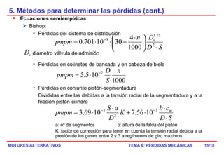 5. Métodos para determinar las pérdidas (cont.) /18 Ecuaciones semiempíricas Bishop: Pérdidas del sistema de distribución diámetro válvula de admisión Pérdidas en cojinetes de bancada y en cabeza de biela Pérdidas en conjunto pistón-segmentadura Divididas entre las debidas a la tensión radial de la segmentadura y a la fricción pistón-cilindro a: nº de segmentos b: altura de la falda del pistón K: factor de corrección para tener en cuenta la tensión radial debida a la presión de los gases entre 2 y 3 a regímenes de giro máximos 