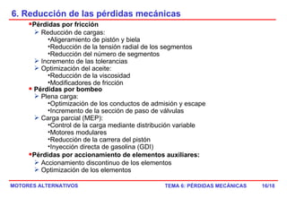 6. Reducción de las pérdidas mecánicas /18 Pérdidas por fricción Reducción de cargas: Aligeramiento de pistón y biela Reducción de la tensión radial de los segmentos Reducción del número de segmentos Incremento de las tolerancias Optimización del aceite: Reducción de la viscosidad Modificadores de fricción Pérdidas por bombeo  Plena carga: Optimización de los conductos de admisión y escape Incremento de la sección de paso de válvulas Carga parcial (MEP): Control de la carga mediante distribución variable Motores modulares Reducción de la carrera del pistón Inyección directa de gasolina (GDI) Pérdidas por accionamiento de elementos auxiliares: Accionamiento discontinuo de los elementos Optimización de los elementos 