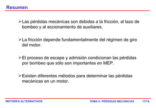 Resumen /18 Las pérdidas mecánicas son debidas a la fricción, al lazo de bombeo y al accionamiento de auxiliares. La fricción depende fundamentalmente del régimen de giro del motor. El proceso de escape y admisión condicionan las pérdidas por bombeo que sólo son importantes en MEP. Existen diferentes métodos para determinar las pérdidas mecánicas en un motor. 
