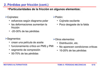 2. Pérdidas por fricción (cont.) Particularidades de la fricción en algunos elementos: /18 Cojinetes:  esfuerzos según diagrama polar las deformaciones aumentan la fricción -20-30% de las pérdidas Segmentos: crean una película de aceite funcionamiento crítico en PMS y PMI segmento de compresión 50-70% de las pérdidas Pistón:  Cojinete oscilante Poco desgaste de la falda Otros elementos: Distribución, etc. No aparecen condiciones críticas 10-20% de las pérdidas 