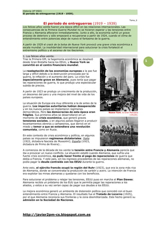 Historia (4º ESO)
El periodo de entreguerras (1919 - 1939).
http://javier2pm-cs.blogspot.com.es
1
Tema_6
El periodo de entreguerras (1919 – 1939)
Los felices años veinte fueron una época difícil en las relaciones internacionales. Las
consecuencias de la Primera Guerra Mundial no se hicieron esperar y las tensiones entre
Francia y Alemania afloraron inmediatamente. Junto a ello, la economía sufrió un grave
proceso de deterioro y sólo empezará a recuperarse a partir de 1924, cuando el clima de
entendimiento entre potencias aleje de nuevo el fantasma de la guerra.
A partir de 1929 el crack de la bolsa de Nueva York provocó una grave crisis económica a
escala mundial. La insolidaridad internacional para solucionar la crisis fortaleció el
extremismo político y el ascenso de los fascismos.
1. Los felices años veinte.
Tras la Primera GM, la hegemonía económica se desplazó
desde Gran Bretaña hacia los EEUU, y Nueva York se
convirtió en el centro financiero mundial.
La readaptación de las economías europeas a la paz fue
larga y difícil debido a la destrucción provocada por la
guerra, la inflación y el aumento del paro. La crisis fue
especialmente grave en Alemania, pues tenía que pagar
las reparaciones de guerra, lo que produjo una espectacular
subida de precios.
A partir de 1923 se produjo un crecimiento de la producción,
un descenso del paro y una mejora del nivel de vida de los
países europeos.
La situación de Europa era muy diferente a la de antes de la
guerra. Los imperios autoritarios habían desaparecido
y en los nuevos países se implantaron regímenes
democráticos. Pero las democracias de esta época eran
frágiles. Sus primeros años se desarrollaron en un
momento de crisis económica, que generó graves
tensiones sociales, y en algunos países llegaron a producir
levantamientos obreros y campesinos, que derivó en el
miedo y temor a que se extendiera una revolución
comunista, como en Rusia.
En este contexto de crisis económica y política, en algunos
países se impusieron regímenes dictatoriales: Italia
(1922, dictadura fascista de Mussolini); España (1923,
dictadura de Primo de Rivera)…
A comienzos de la década de los veinte la tensión entre Francia y Alemania parecía que
iba a provocar un nuevo conflicto. La situación estalló cuando Alemania, que sufría una
fuerte crisis económica, no pudo hacer frente al pago de reparaciones de guerra que
debía a Francia. Y este país, sin los ingresos procedentes de las reparaciones alemanas, no
podía pagar la deuda contraída con los EEUU durante la guerra.
Ante esto, el ejército francés ocupó la región del Ruhr (1923), que era la zona más rica
de Alemania, donde se concentraba la producción de carbón y acero. La intención de Francia
era explotar las minas alemanas y quedarse con los beneficios.
Para solucionar el problema y relajar las tensiones, EEUU puso en marcha el Plan Dawes:
Alemania recibía un préstamo de los EUU que le permitía pagar las reparaciones a los
aliados, y estos a su vez serían capaz de pagar sus deudas a los EEUU.
La mejora económica generó un ambiente de distensión política que coincidió con el buen
entendimiento entre Francia y Alemania. El resultado fue el Tratado de Locarno (1925),
por el que Alemania reconocía sus fronteras y la zona desmilitarizada. Este hecho generó su
admisión en la Sociedad de Naciones.
Nueva York, la Gran Manzana
(19120).
 