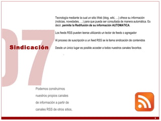 Sindicación Tecnología mediante la cual un sitio Web (blog, wiki, …) ofrece su información (noticias, novedades, …) para que pueda ser consultada de manera automática. Es decir,  permite la Redifusión de su información AUTOMATICA . Los feeds RSS pueden leerse utilizando un lector de feeds o agregador Al proceso de suscripción a un feed RSS se le llama sindicación de contenidos  Desde un único lugar es posible acceder a todos nuestros canales favoritos .  Podemos construirnos  nuestros propios canales  de información a partir de  canales RSS de otros sitios . 