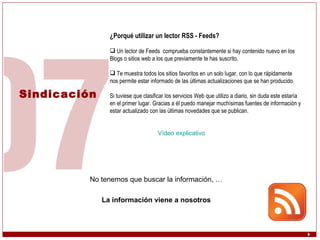 Sindicación ¿Porqué utilizar un lector RSS - Feeds? Un lector de Feeds  comprueba constantemente si hay contenido nuevo en los Blogs o sitios web a los que previamente te has suscrito. Te muestra todos los sitios favoritos en un solo lugar, con lo que rápidamente nos permite estar informado de las últimas actualizaciones que se han producido.  Si tuviese que clasificar los servicios Web que utilizo a diario, sin duda este estaría en el primer lugar. Gracias a él puedo manejar muchísimas fuentes de información y estar actualizado con las últimas novedades que se publican. Vídeo explicativo No tenemos que buscar la información, … La información viene a nosotros 