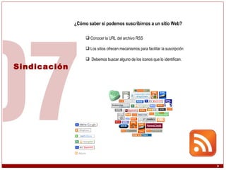 Sindicación ¿Cómo saber si podemos suscribirnos a un sitio Web? Conocer la URL del archivo RSS Los sitios ofrecen mecanismos para facilitar la suscripción Debemos buscar alguno de los iconos que lo identifican. 