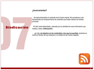 Sindicación ¿Inconvenientes? Se descontextualiza el contenido de la fuente original. No accedemos a las herramientas de enriquecimiento de contenido que suelen ofrecer las fuentes primarias.  Es fácil verte desbordado y saturado por la cantidad de nueva información que recibes a diario ( infoxicación ) … . por ello , sé selectivo en los contenidos a los que te suscribes , teniendo en cuenta el tiempo del que dispones y la calidad de las fuentes elegidas. 