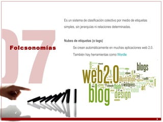 Folcsonomías Es un sistema de clasificación colectivo por medio de etiquetas simples, sin jerarquías ni relaciones determinadas. Nubes de etiquetas (o tags) Se crean automáticamente en muchas aplicaciones web 2.0. También hay herramientas como  Wordle 
