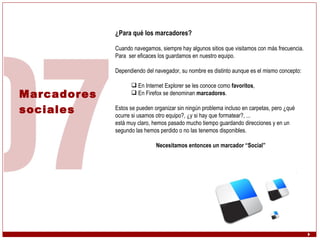 Marcadores  sociales ¿Para qué los marcadores? Cuando navegamos, siempre hay algunos sitios que visitamos con más frecuencia. Para  ser eficaces los guardamos en nuestro equipo. Dependiendo del navegador, su nombre es distinto aunque es el mismo concepto:  En Internet Explorer se les conoce como  favoritos , En Firefox se denominan  marcadores . Estos se pueden organizar sin ningún problema incluso en carpetas, pero ¿qué ocurre si usamos otro equipo?, ¿y si hay que formatear?, ...  está muy claro, hemos pasado mucho tiempo guardando direcciones y en un segundo las hemos perdido o no las tenemos disponibles. Necesitamos entonces un marcador “Social” 