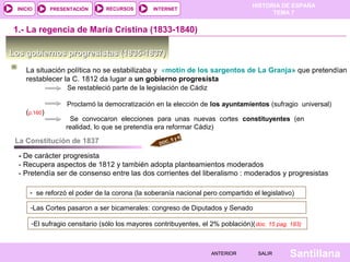 HISTORIA DE ESPAÑA
 INICIO       PRESENTACIÓN      RECURSOS        INTERNET
                                                                                        TEMA 7


 1.- La regencia de María Cristina (1833-1840)

Los gobiernos progresistas (1835-1837)

    La situación política no se estabilizaba y «motín de los sargentos de La Granja» que pretendían
    restablecer la C. 1812 da lugar a un gobierno progresista
                   Se restableció parte de la legislación de Cádiz

                   Proclamó la democratización en la elección de los ayuntamientos (sufragio universal)
    (p.160)
                    Se convocaron elecciones para unas nuevas cortes constituyentes (en
                   realidad, lo que se pretendía era reformar Cádiz)
                                                           6
 La Constitución de 1837                             .5y
                                                  DOC

  - De carácter progresista
  - Recupera aspectos de 1812 y también adopta planteamientos moderados
  - Pretendía ser de consenso entre las dos corrientes del liberalismo : moderados y progresistas

      - se reforzó el poder de la corona (la soberanía nacional pero compartido el legislativo)

      -Las Cortes pasaron a ser bicamerales: congreso de Diputados y Senado

      -El sufragio censitario (sólo los mayores contribuyentes, el 2% población)( doc. 15 pag. 183)



                                                                     ANTERIOR       SALIR      Santillana
 