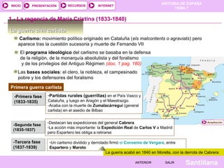 HISTORIA DE ESPAÑA
INICIO    PRESENTACIÓN       RECURSOS        INTERNET
                                                                                      TEMA 7


1.- La regencia de María Cristina (1833-1840)

La guerra civil carlista
    Carlismo: movimiento político originado en Cataluña (els malcontents o agraviats) pero
    aparece tras la cuestión sucesoria y muerte de Fernando VII
     El programa ideológico del carlismo se basaba en la defensa
     de la religión, de la monarquía absolutista y del foralismo
      y de los privilegios del Antiguo Régimen (doc. 1 pag. 180)
    Las bases sociales: el clero, la nobleza, el campesinado
    pobre y los defensores del foralismo

Primera guerra carlista
  -Primera fase   -Partidas rurales (guerrillas) en el País Vasco y
  (1833-1835)     Cataluña, y luego en Aragón y el Maestrazgo.
                  -Acaba con la muerte de Zumalacárregui (general
                  carlista) en el asedio de Bilbao


                  -Destacan las expediciones del general Cabrera                                         Ampliación
 -Segunda fase
                  -La acción más importante: la Expedición Real de Carlos V a Madrid
 (1835-1837)
                  pero Espartero les obliga a retirarse

 -Tercera fase     -Un carlismo dividido y derrotado firmó el Convenio de Vergara, entre
 (1837-1839)       Espartero y Maroto
                                                   La guerra acabó en 1840 en Morella, con la derrota de Cabrera

                                                                  ANTERIOR        SALIR      Santillana
 