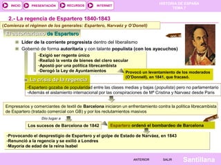 HISTORIA DE ESPAÑA
    INICIO       PRESENTACIÓN       RECURSOS      INTERNET
                                                                                        TEMA 7


  2.- La regencia de Espartero 1840-1843
(Comienza el régimen de los generales: Espartero, Narvaéz y O’Donell)
 El autoritarismo de Espartero                                                           DOC. 10

             Líder de la corriente progresista dentro del liberalismo
             Gobernó de forma autoritaria y con talante populista (con los ayacuchos)
                    -Exigió ser regente único
                    -Realizó la venta de bienes del clero secular
                    -Apostó por una política librecambista
                    -Derogó la Ley de Ayuntamientos             Provocó un levantamiento de los moderados
                                                                 (O’Donnell), en 1841, que fracasó.
                La crisis de la regencia
               -Espartero gozaba de popularidad entre las clases medias y bajas (populista) pero no parlamentario
               -Además el aislamiento internacional por las conspiraciones de Mª Cristina y Narvaez desde Paris


 Empresarios y comerciantes de textil de Barcelona iniciaron un enfrentamiento contra la política librecambista
 de Espartero (tratado comercial con GB) y por los reclutamientos masivos
                      Dio lugar a                                                                                 12
                                                                                                             C.
                                                                                                           DO

               Los sucesos de Barcelona de 1842          Espartero ordenó el bombardeo de Barcelona

  -Provocando el desprestigio de Espartero y el golpe de Estado de Narváez, en 1843
  -Renunció a la regencia y se exilió a Londres
  -Mayoría de edad de la reina Isabel


                                                                     ANTERIOR       SALIR          Santillana
 