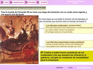HISTORIA DE ESPAÑA
   INICIO    PRESENTACIÓN    RECURSOS     INTERNET
                                                                                TEMA 7


La regencia de María Cristina 1833-1840
Tras la muerte de Fernando VII se inicia una etapa de transición con su viuda como regente y
una guerra civil de fondo

                                        En esta etapa se consolidó la división de los liberales en
                                        dos corrientes que durarán todo el reinado de Isabel II:
                                               - Los liberales moderados: (conservador)
                                               -Fórmula intermedia entre absolutismo y soberanía popular
                                               -La corona debe contar con poderes
                                               -El sufragio debe ser muy limitado




                                                -Los liberales progresistas (antes exaltados)
                                                -limitar el poder del rey a favor del Parlamento
                                                -favorables a las reformas sociales de 1812


                                          Mª Cristina e Isabel fueron partidarias de los
                                          moderados a los que siempre les ofrecieron el
                                          gobierno, excepto en momentos de inestabilidad
                                          para la monarquía
            Mª CRISTINA


                                                            ANTERIOR        SALIR     Santillana
 