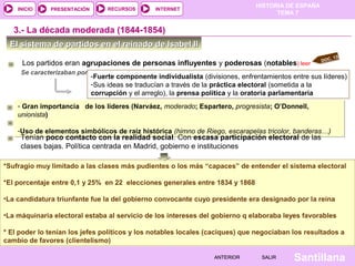 HISTORIA DE ESPAÑA
    INICIO    PRESENTACIÓN        RECURSOS       INTERNET
                                                                                       TEMA 7


   3.- La década moderada (1844-1854)
  El sistema de partidos en el reinado de Isabel II
                                                                                                          .   13
                                                                                                      DOC
     Los partidos eran agrupaciones de personas influyentes y poderosas (notables) leer
     Se caracterizaban por
                             -Fuerte componente individualista (divisiones, enfrentamientos entre sus líderes)
                             -Sus ideas se traducían a través de la práctica electoral (sometida a la
                             corrupción y el arreglo), la prensa política y la oratoria parlamentaria
    - Gran importancia de los líderes (Narváez, moderado; Espartero, progresista; O’Donnell,
    unionista)

    -Uso de elementos simbólicos de raíz histórica (himno de Riego, escarapelas tricolor, banderas…)
     Tenían poco contacto con la realidad social. Con escasa participación electoral de las
     clases bajas. Política centrada en Madrid, gobierno e instituciones

*Sufragio muy limitado a las clases más pudientes o los más “capaces” de entender el sistema electoral

*El porcentaje entre 0,1 y 25% en 22 elecciones generales entre 1834 y 1868

•La candidatura triunfante fue la del gobierno convocante cuyo presidente era designado por la reina

•La máquinaria electoral estaba al servicio de los intereses del gobierno q elaboraba leyes favorables

* El poder lo tenían los jefes políticos y los notables locales (caciques) que negociaban los resultados a
cambio de favores (clientelismo)

                                                                    ANTERIOR       SALIR     Santillana
 