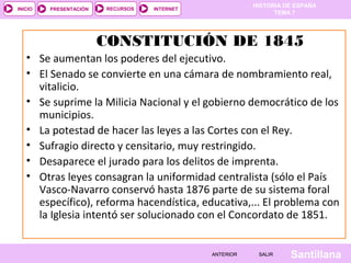 HISTORIA DE ESPAÑA
INICIO   PRESENTACIÓN   RECURSOS   INTERNET
                                                               TEMA 7




                        CONSTITUCIÓN DE 1845
   • Se aumentan los poderes del ejecutivo.
   • El Senado se convierte en una cámara de nombramiento real,
     vitalicio.
   • Se suprime la Milicia Nacional y el gobierno democrático de los
     municipios.
   • La potestad de hacer las leyes a las Cortes con el Rey.
   • Sufragio directo y censitario, muy restringido.
   • Desaparece el jurado para los delitos de imprenta.
   • Otras leyes consagran la uniformidad centralista (sólo el País
     Vasco-Navarro conservó hasta 1876 parte de su sistema foral
     específico), reforma hacendística, educativa,... El problema con
     la Iglesia intentó ser solucionado con el Concordato de 1851.


                                              ANTERIOR    SALIR    Santillana
 