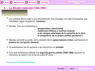 HISTORIA DE ESPAÑA
 INICIO        PRESENTACIÓN       RECURSOS         INTERNET
                                                                                     TEMA 7


 3.- .- La década moderada (1844-1854

Narvaez (continuación)
          Los cambios dieron lugar a una administración más compleja, con más funcionarios, que
          cambiaban según el gobierno: cesantes)

          Narváez tuvo que enfrentarse a:
                                        -progresistas y demócratas
                                        -rebeliones militares y motines urbanos
                                        -a las intrigas palaciegas de la camarilla de la reina
                                        -a compañeros de su propio partido (puritanos*)

          Narváez aumentó su poder con la creación de los gobernadores civiles y perfeccionó el
          sistema de corrupción electoral.

          El autoritarismo fue en aumento y se convirtió en un dictador

          Tuvo que enfrentarse además a la segunda guerra carlista (1846-1848) Oposición al
          matrimonio de Isabel II con el hijo de Carlos Mª Isidro


   Inauguración Congreso Diputados


                                                                    ANTERIOR    SALIR    Santillana
 