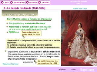 HISTORIA DE ESPAÑA
  INICIO        PRESENTACIÓN    RECURSOS       INTERNET
                                                                                    TEMA 7


 3.- La década moderada (1844-1854)                                              Isabel II se casa


La mayoría de edad de Isabel II
     Bravo Murillo sucede a Narváez en el gobierno

           Fue presidente y ministro de Hacienda
           Modernizó la función pública con la creación
           de una burocracia moderna al servicio del
           Estado el Concordato con la
           Se firmó
                         Santa Sede, de 1851


    -Se reconoció la religión católica como «única de la nación
    española»
    -El sistema educativo sometido a la moral católica
    -El Estado mantiene la Iglesia a cargo de los presupuestos

      El gobierno autoritario, la división del partido moderado,
       los casos de corrupción centrados en la construcción de
      Ferrocarriles, la corriente iberista… fueron desgastando
      el gobierno de los moderados
                                           La sublevación de los
                          provocando
Resumen Narvaez                            progresistas de 1854


                                                                   ANTERIOR    SALIR      Santillana
 