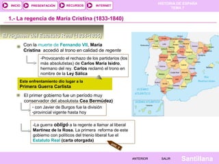 HISTORIA DE ESPAÑA
   INICIO      PRESENTACIÓN       RECURSOS        INTERNET
                                                                                      TEMA 7


  1.- La regencia de María Cristina (1833-1840)


El régimen del Estatuto Real (1834-1835)
            Con la muerte de Fernando VII, María
            Cristina accedió al trono en calidad de regente
                    -Provocando el rechazo de los partidarios (los
                    más absolutistas) de Carlos María Isidro,
                    hermano del rey. Carlos reclamó el trono en
                    nombre de la Ley Sálica
        Este enfrentamiento dio lugar a la
        Primera Guerra Carlista
            El primer gobierno fue un período muy
            conservador del absolutista Cea Bermúdez)                                                DOC. 3
                - con Javier de Burgos fue la división
                -provincial vigente hasta hoy


                -La guerra obligó a la regente a llamar al liberal
                Martínez de la Rosa. La primera reforma de este
                gobierno con políticos del trienio liberal fue el
                Estatuto Real (carta otorgada)
                                                         DO
                                                           C.
                                                                2



                                                                     ANTERIOR    SALIR    Santillana
 