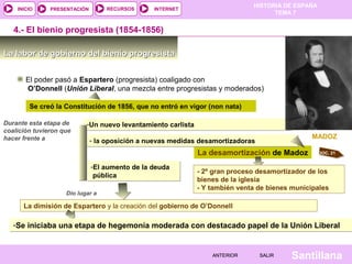 HISTORIA DE ESPAÑA
    INICIO     PRESENTACIÓN        RECURSOS     INTERNET
                                                                                    TEMA 7


   4.- El bienio progresista (1854-1856)

La labor de gobierno del bienio progresista


       El poder pasó a Espartero (progresista) coaligado con
       O’Donnell (Unión Liberal, una mezcla entre progresistas y moderados)

        Se creó la Constitución de 1856, que no entró en vigor (non nata)

Durante esta etapa de      -Un nuevo levantamiento carlista
coalición tuvieron que
hacer frente a                                                                                 MADOZ
                              - la oposición a nuevas medidas desamortizadoras
                                                              La desamortización de Madoz          DOC. 21


                              -El aumento de la deuda
                                                              - 2º gran proceso desamortizador de los
                               pública
                                                              bienes de la iglesia
                                                              - Y también venta de bienes municipales
                    Dio lugar a

      La dimisión de Espartero y la creación del gobierno de O’Donnell

   -Se iniciaba una etapa de hegemonía moderada con destacado papel de la Unión Liberal


                                                                  ANTERIOR       SALIR   Santillana
 