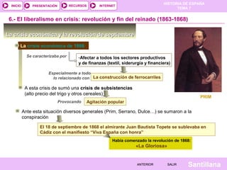 HISTORIA DE ESPAÑA
  INICIO       PRESENTACIÓN         RECURSOS      INTERNET
                                                                                         TEMA 7


 6.- El liberalismo en crisis: revolución y fin del reinado (1863-1868)

La crisis económica y la revolución de septiembre

       La crisis económica de 1866

             Se caracterizaba por       -Afectar a todos los sectores productivos
                                        y de finanzas (textil, siderurgia y financiera)

                        Especialmente a todo
                          lo relacionado con La construcción de ferrocarriles

            A esta crisis de sumó una crisis de subsistencias
            (alto precio del trigo y otros cereales)
                                                                                                   PRIM
                              Provocando    Agitación popular

           Ante esta situación diversos generales (Prim, Serrano, Dulce…) se sumaron a la
           conspiración

                   El 18 de septiembre de 1868 el almirante Juan Bautista Topete se sublevaba en
                   Cádiz con el manifiesto “Viva España con honra”
                                                         Había comenzado la revolución de 1868:
                                                                     «La Gloriosa»


                                                                      ANTERIOR       SALIR   Santillana
 