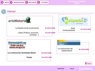 HISTORIA DE ESPAÑA
INICIO     PRESENTACIÓN        RECURSOS        INTERNET
                                                                                       TEMA 7




   Internet




              La España de las revoluciones        IR A ESTA WEB                   Edad
                                                                                             IR A ESTA WEB
                                                                          Contemporánea
                 vídeos (Política, economía,        IR A ESTA WEB
                                 sociedad…)




                                                                    La construcción del    IR A ESTA WEB
                                                                         Estado liberal
    La construcción del Estado liberal         IR A ESTA WEB


                           Textos              IR A ESTA WEB



                                                                                                      Seguir



                                                                    ANTERIOR       SALIR   Santillana
 