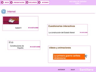 HISTORIA DE ESPAÑA
INICIO       PRESENTACIÓN     RECURSOS         INTERNET
                                                                                          TEMA 7




   Internet




                                                      Cuestionarios interactivos
               Isabel II     IR A ESTA WEB


                                                          La construcción del Estado liberal   IR A ESTA WEB




         Constituciones de     IR A ESTA WEB
                   España                                 vídeos y animaciones


                                                                 La primera guerra carlista
                                                                 (Artehistoria)




                                                                      ANTERIOR         SALIR   Santillana
 