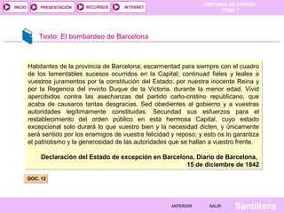 HISTORIA DE ESPAÑA
INICIO       PRESENTACIÓN    RECURSOS      INTERNET
                                                                              TEMA 7




             Texto: El bombardeo de Barcelona



         Habitantes de la provincia de Barcelona; escarmentad para siempre con el cuadro
         de los lamentables sucesos ocurridos en la Capital; continuad fieles y leales a
         vuestros juramentos por la constitución del Estado, por nuestra inocente Reina y
         por la Regencia del invicto Duque de la Victoria, durante la menor edad. Vivid
         apercibidos contra las asechanzas del partido carlo-cristino republicano, que
         acaba de causaros tantas desgracias. Sed obedientes al gobierno y a vuestras
         autoridades legítimamente constituidas. Secundad sus esfuerzos para el
         restablecimiento del orden público en esta hermosa Capital, cuyo estado
         excepcional solo durará lo que vuestro bien y la necesidad dicten, y únicamente
         será sentido por los enemigos de vuestra felicidad y reposo; y esto os lo garantiza
         el patriotismo y la generosidad de las autoridades que se hallan a vuestro frente.

             Declaración del Estado de excepción en Barcelona, Diario de Barcelona,
                                                           15 de diciembre de 1842

         DOC. 12




                                                            ANTERIOR      SALIR    Santillana
 