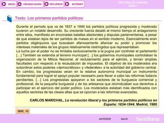 HISTORIA DE ESPAÑA
INICIO       PRESENTACIÓN     RECURSOS       INTERNET
                                                                                 TEMA 7



     Texto: Los primeros partidos políticos

         Durante el período que va de 1837 a 1840 los partidos políticos progresista y moderado
         tuvieron un notable desarrollo. Su creciente fuerza desató al mismo tiempo el antagonismo
         entre ellos, manifiesto en enconadas batallas electorales y disputas parlamentarias, a pesar
         de que estaban lejos de ser partidos de masas en el sentido moderno. Esencialmente eran
         partidos oligárquicos que buscaban afanosamente afianzar su poder y promover los
         intereses materiales de los grupos relativamente restringidos que representaban.
         La lucha por el poder no se limitaba exclusivamente a la pugna por controlar el parlamento
         […] También se extendía al terreno municipal […] los gobiernos municipales controlaban la
         organización de la Milicia Nacional, el reclutamiento para el ejército, y tenían amplias
         facultades con respecto a la recaudación de impuestos. El objetivo de los moderados era
         subordinar estos poderes «democráticos» y «federales» a la autoridad del gobierno central.
         En cambio, los progresistas veían en la relativa autonomía municipal un instrumento
         fundamental para lograr el apoyo popular necesario para llevar a cabo las reformas todavía
         pendientes. […] Los progresistas apoyaron a los sectores de la burguesía comercial y
         profesional, de la pequeña burguesía y de los artesanos que reivindicaban sus derechos a
         participar en el ejercicio del poder político. Los moderados estaban más identificados con
         aquellos sectores de las clases altas que se oponían a las reformas avanzadas.

                   CARLOS MARICHAL, La revolución liberal y los primeros partidos políticos en
                                                             España: 1834-1844, Madrid, 1980
         DOC. 13

                                                               ANTERIOR      SALIR     Santillana
 