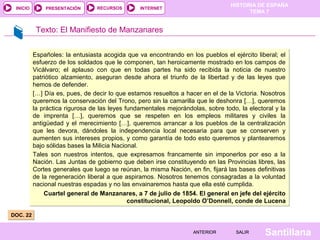 HISTORIA DE ESPAÑA
 INICIO       PRESENTACIÓN       RECURSOS       INTERNET
                                                                                       TEMA 7


           Texto: El Manifiesto de Manzanares


          Españoles: la entusiasta acogida que va encontrando en los pueblos el ejército liberal; el
          esfuerzo de los soldados que le componen, tan heroicamente mostrado en los campos de
          Vicálvaro; el aplauso con que en todas partes ha sido recibida la noticia de nuestro
          patriótico alzamiento, aseguran desde ahora el triunfo de la libertad y de las leyes que
          hemos de defender.
          […] Día es, pues, de decir lo que estamos resueltos a hacer en el de la Victoria. Nosotros
          queremos la conservación del Trono, pero sin la camarilla que le deshonra […], queremos
          la práctica rigurosa de las leyes fundamentales mejorándolas, sobre todo, la electoral y la
          de imprenta […], queremos que se respeten en los empleos militares y civiles la
          antigüedad y el merecimiento […], queremos arrancar a los pueblos de la centralización
          que les devora, dándoles la independencia local necesaria para que se conserven y
          aumenten sus intereses propios, y como garantía de todo esto queremos y plantearemos
          bajo sólidas bases la Milicia Nacional.
          Tales son nuestros intentos, que expresamos francamente sin imponerlos por eso a la
          Nación. Las Juntas de gobierno que deben irse constituyendo en las Provincias libres, las
          Cortes generales que luego se reúnan, la misma Nación, en fin, fijará las bases definitivas
          de la regeneración liberal a que aspiramos. Nosotros tenemos consagradas a la voluntad
          nacional nuestras espadas y no las envainaremos hasta que ella esté cumplida.
              Cuartel general de Manzanares, a 7 de julio de 1854. El general en jefe del ejército
                                             constitucional, Leopoldo O’Donnell, conde de Lucena

DOC. 22


                                                                   ANTERIOR       SALIR      Santillana
 