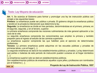 HISTORIA DE ESPAÑA
INICIO      PRESENTACIÓN   RECURSOS     INTERNET
                                                                            TEMA 7




    Texto: Ley Moyano de educación
   Art. 1. Se autoriza al Gobierno para formar y promulgar una ley de instrucción pública con
   arreglo a las siguientes bases:
   Primera: La enseñanza puede ser pública o privada. El gobierno dirigirá la enseñanza pública
   y tendrá en la privada la intervención que determine la ley.
   Segunda: La enseñanza se divide en tres períodos, denominándose en el primero, primera; en
   el segundo, segunda, y en el tercero, superior.
   La primera enseñanza comprende las nociones rudimentarias de más general aplicación a los
   usos de la vida.
   La segunda enseñanza comprende los conocimientos que amplíen la primera y también
   preparen para el ingreso al estudio de las carreras superiores.
   La enseñanza superior comprende las que habilitan para el ejercicio de determinadas
   profesiones.
   Tercera: La primera enseñanza podrá adquirirse en las escuelas públicas y privadas de
   primeras letras, y en el hogar […].
   La segunda enseñanza se dará en los establecimientos públicos y privados. La ley determinará
   qué partes o materias de este período de instrucción pueden cursarse en el hogar doméstico
   […].
   La enseñanza superior solo se dará en establecimientos públicos.
   Son establecimientos públicos de enseñanza aquellos cuyos jefes y profesores son nombrados
   por el Gobierno […].
                                                    Proyecto de Ley de Instrucción Pública, 1857
  DOC. 25

                                                          ANTERIOR      SALIR    Santillana
 