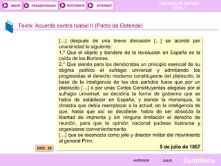 HISTORIA DE ESPAÑA
INICIO   PRESENTACIÓN      RECURSOS      INTERNET
                                                                           TEMA 7



    Texto: Acuerdo contra Isabel II (Pacto de Ostende)

                        […] después de una breve discusión […] se acordó por
                        unanimidad lo siguiente:
                        1.º Que el objeto y bandera de la revolución en España es la
                        caída de los Borbones.
                        2.° Que siendo para los demócratas un principio esencial de su
                        dogma político el sufragio universal y admitiendo los
                        progresistas el derecho moderno constituyente del plebiscito, la
                        base de la inteligencia de los dos partidos fuera que por un
                        plebiscito […] o por unas Cortes Constituyentes elegidas por el
                        sufragio universal, se decidiría la forma de gobierno que se
                        había de establecer en España, y siendo la monarquía, la
                        dinastía que debía reemplazar a la actual; en la inteligencia de
                        que, hasta que así se decidiese, había de ser absoluta la
                        libertad de imprenta y sin ninguna limitación el derecho de
                        reunión, para que la opinión nacional pudiese ilustrarse y
                        organizarse convenientemente.
                        […] que se reconocía como jefe y director militar del movimiento
                        al general Prim.
           DOC. 28                                                    5 de julio de 1867

                                                         ANTERIOR     SALIR     Santillana
 