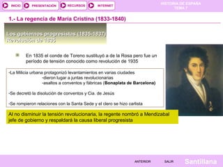 HISTORIA DE ESPAÑA
 INICIO     PRESENTACIÓN      RECURSOS        INTERNET
                                                                                   TEMA 7


1.- La regencia de María Cristina (1833-1840)

Los gobiernos progresistas (1835-1837)
Revolución de 1835

          En 1835 el conde de Toreno sustituyó a de la Rosa pero fue un
          período de tensión conocido como revolución de 1935

-La Milicia urbana protagonizó levantamientos en varias ciudades
                  -dieron lugar a juntas revolucionarias
                  -asaltos a conventos y fábricas (Bonaplata de Barcelona)

-Se decretó la disolución de conventos y Cia. de Jesús

-Se rompieron relaciones con la Santa Sede y el clero se hizo carlista

Al no disminuir la tensión revolucionaria, la regente nombró a Mendizabal
jefe de gobierno y respaldará la causa liberal progresista




                                                                 ANTERIOR     SALIR    Santillana
 