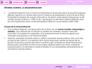 HISTORIA DE ESPAÑA
INICIO    PRESENTACIÓN     RECURSOS       INTERNET
                                                                              TEMA 7

REFORMA AGRARIA. LA DESAMORTIZACIÓN
 
•    La Desamortización fue un hecho fundamental en el proceso de la revolución burguesa
   (liberal). Significó un cambio esencial en el sistema de propiedad y tenencia de la tierra.
   En España se produjo de manera discontinua. Se dieron varias desamortizaciones: la del
   ministro Godoy (Carlos IV, 1798), la de J. Bonaparte; la del Trienio Liberal (1820-23); pero
   las más importantes fueron la de Mendizábal (1836-51) y la de Madoz (1855-1924).
 
Causas de la desamortización
• En el Antiguo Régimen una gran parte de la tierra era de manos muertas, mayorazgos y
   señoríos, que además de no tributar no podían ser vendidas, estaban fuera del
   mercado y no podían ser mejoradas. Si se quería promover la reforma agraria era
   necesario que pasaran a ser bienes privados.
• Además, permitiría al Estado paliar su déficit y amortizar deuda pública. Esto ya se hizo
   en época de Carlos IV con permiso de la Santa Sede para vender los bienes de los
   jesuitas. El proceso suponía dos fases: en primer lugar, el Estado se adueñaba de esos
   bienes para convertirse en bienes nacionales; después salían a la venta, mediante
   subasta pública; lo obtenido lo usaría el Estado en sus necesidades, principalmente en
   amortizar la deuda pública.




                                                           ANTERIOR       SALIR     Santillana
 