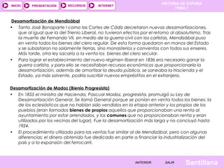 HISTORIA DE ESPAÑA
INICIO    PRESENTACIÓN      RECURSOS       INTERNET
                                                                                TEMA 7


Desamortización de Mendizábal
• Tanto José Bonaparte I como las Cortes de Cádiz decretaron nuevas desamortizaciones,
   que al igual que la del Trienio Liberal, no tuvieron efectos por el retorno al absolutismo. Tras
   la muerte de Fernando VII, en medio de la guerra civil con los carlistas, Mendizábal puso
   en venta todos los bienes del clero regular. De esta forma quedaron en manos del Estado
   y se subastaron no solamente tierras, sino monasterios y conventos con todos sus enseres.
   Más tarde, otra ley sacaría a la venta los bienes del clero secular.
• Para lograr el establecimiento del nuevo régimen liberal en 1836 era necesario ganar la
   guerra carlista, y para ello se necesitaban recursos económicos que proporcionaría la
   desamortización, además de amortizar la deuda pública, se saneaba la Hacienda y el
   Estado, ya más solvente, podría suscribir nuevos empréstitos en el extranjero.

Desamortización de Madoz (Bienio Progresista)
• En 1855 el ministro de Hacienda, Pascual Madoz, progresista, promulgó su Ley de
   Desamortización General. Se llamó General porque se ponían en venta todos los bienes: la
   de los eclesiásticos que no habían sido vendidos en la etapa anterior y los propios de los
   pueblos (eran llamados bienes de propios aquellos que proporcionaban una renta al
   ayuntamiento por estar arrendados, y los comunes que no proporcionaban renta y eran
   utilizados por los vecinos del lugar). Fue la desamortización más larga y no concluyó hasta
   1924.
• El procedimiento utilizado para las ventas fue similar al de Mendizábal, pero con algunas
   diferencias: el dinero obtenido fue dedicado en parte a financiar la industrialización del
   país y a la expansión del ferrocarril.



                                                             ANTERIOR       SALIR     Santillana
 