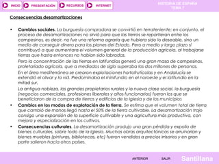 HISTORIA DE ESPAÑA
INICIO    PRESENTACIÓN     RECURSOS      INTERNET
                                                                            TEMA 7

Consecuencias desamortizaciones
 
• Cambios sociales. La burguesía compradora se convirtió en terrateniente; en conjunto, el
   proceso de desamortizaciones no sirvió para que las tierras se repartieran entre los
   campesinos, es decir, no fue una reforma agraria que hubiera sido lo deseable, sino un
   medio de conseguir dinero para los planes del Estado. Pero a medio y largo plazo sí
   contribuyó a que aumentara el volumen general de la producción agrícola, al trabajarse
   tierras que hasta entonces no habían sido labradas.
   Pero la concentración de las tierras en latifundios generó una gran masa de campesinos,
   proletariado agrícola, que a mediados de siglo superaba los dos millones de personas.
   En el área mediterránea se crearon explotaciones hortofrutícolas y en Andalucía se
   extendió el olivar y la vid. Predominaba el minifundio en el noroeste y el latifundio en la
   mitad sur.
   La antigua nobleza, los grandes propietarios rurales y la nueva clase social, la burguesía
   (negocios comerciales, profesiones liberales y altos funcionarios) fueron los que se
   beneficiaron de la compra de tierras y edificios de la Iglesia y de los municipios
• Cambios en los modos de explotación de la tierra. Se estima que el volumen total de tierra
   que cambió de manos llegó hasta el 50% de la tierra cultivable. La desamortización trajo
   consigo una expansión de la superficie cultivable y una agricultura más productiva, con
   mejora y especialización en los cultivos.
• Consecuencias culturales. La desamortización produjo una gran pérdida y expolio de
   bienes culturales, sobre todo de la Iglesia. Muchas obras arquitectónicas se arruinarían y
   bienes muebles (pinturas, bibliotecas, etc) fueron vendidos a precios irrisorios y en gran
   parte salieron hacia otros países.
 

                                                          ANTERIOR      SALIR    Santillana
 
