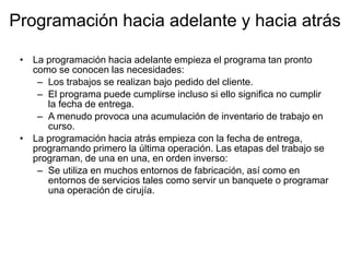 Programación hacia adelante y hacia atrás
• La programación hacia adelante empieza el programa tan pronto
como se conocen las necesidades:
– Los trabajos se realizan bajo pedido del cliente.
– El programa puede cumplirse incluso si ello significa no cumplir
la fecha de entrega.
– A menudo provoca una acumulación de inventario de trabajo en
curso.
• La programación hacia atrás empieza con la fecha de entrega,
programando primero la última operación. Las etapas del trabajo se
programan, de una en una, en orden inverso:
– Se utiliza en muchos entornos de fabricación, así como en
entornos de servicios tales como servir un banquete o programar
una operación de cirujía.
 