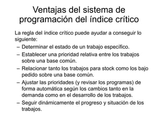 Ventajas del sistema de
programación del índice crítico
La regla del índice crítico puede ayudar a conseguir lo
siguiente:
– Determinar el estado de un trabajo específico.
– Establecer una prioridad relativa entre los trabajos
sobre una base común.
– Relacionar tanto los trabajos para stock como los bajo
pedido sobre una base común.
– Ajustar las prioridades (y revisar los programas) de
forma automática según los cambios tanto en la
demanda como en el desarrollo de los trabajos.
– Seguir dinámicamente el progreso y situación de los
trabajos.
 