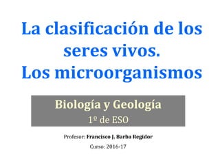 La clasificación de los
seres vivos.
Los microorganismos
Biología y Geología
1º de ESO
Profesor: Francisco J. Barba Regidor
Curso: 2016-17
 