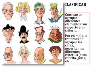 CLASIFICAR
Consiste en
agrupar
diferentes
elementos con
respecto a un
criterio.
Por ejemplo, si
tratamos de
agrupar las
caras,
necesitamos
diferentes
criterios (sexo,
cabello, gafas,
etc.).
 